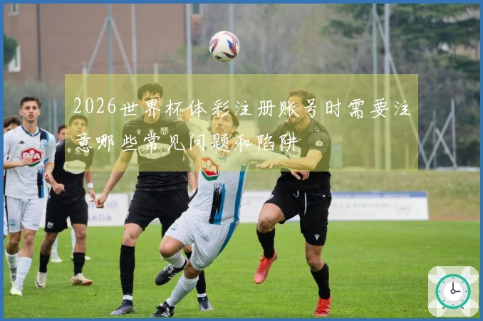 2026世界杯体彩注册账号时需要注意哪些常见问题和陷阱