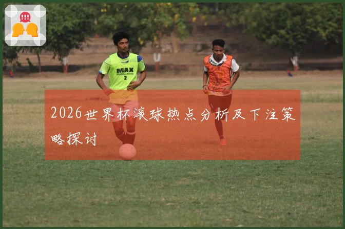 2026世界杯滚球热点分析及下注策略探讨