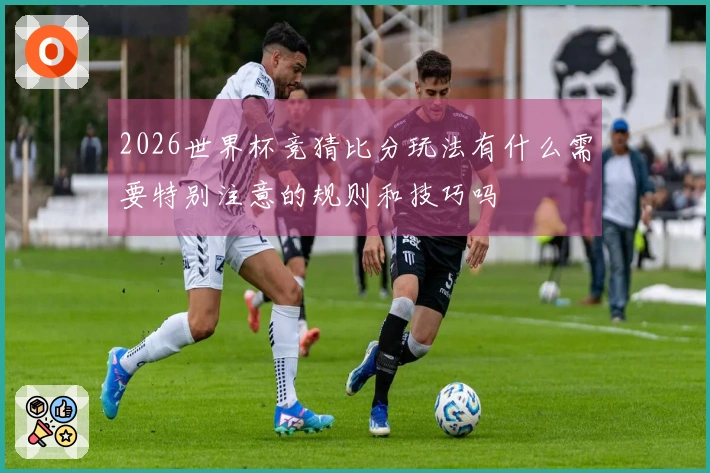 2026世界杯竞猜比分玩法有什么需要特别注意的规则和技巧吗