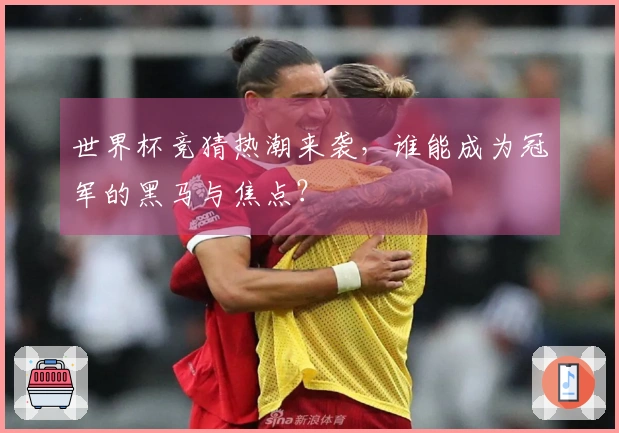 世界杯竞猜热潮来袭，谁能成为冠军的黑马与焦点？